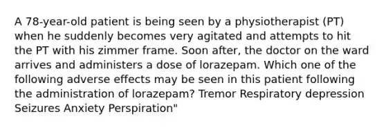 A 78-year-old patient is being seen by a physiotherapist (PT) when he suddenly becomes very agitated and attempts to hit the PT with his zimmer frame. Soon after, the doctor on the ward arrives and administers a dose of lorazepam. Which one of the following adverse effects may be seen in this patient following the administration of lorazepam? Tremor Respiratory depression Seizures Anxiety Perspiration"