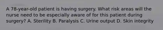 A 78-year-old patient is having surgery. What risk areas will the nurse need to be especially aware of for this patient during surgery? A. Sterility B. Paralysis C. Urine output D. Skin integrity