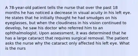 A 78-year-old patient tells the nurse that over the past 18 months he has noticed a decrease in visual acuity in his left eye. He states that he initially thought he had smudges on his eyeglasses, but when the cloudiness in his vision continued to develop, he saw his doctor who referred him to an ophthalmologist. Upon assessment, it was determined that he has a large cataract that requires surgical removal. The patient asks the nurse why the cataract only affected his left eye. What is the nurs