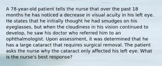 A 78-year-old patient tells the nurse that over the past 18 months he has noticed a decrease in visual acuity in his left eye. He states that he initially thought he had smudges on his eyeglasses, but when the cloudiness in his vision continued to develop, he saw his doctor who referred him to an ophthalmologist. Upon assessment, it was determined that he has a large cataract that requires surgical removal. The patient asks the nurse why the cataract only affected his left eye. What is the nurse's best response?