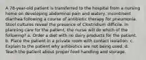 A 78-year-old patient is transferred to the hospital from a nursing home on developing abdominal pain and watery, incontinent diarrhea following a course of antibiotic therapy for pneumonia. Stool cultures reveal the presence of Clostridium difficile. In planning care for the patient, the nurse will do which of the following? a. Order a diet with no dairy products for the patient. b. Place the patient in a private room with contact isolation. c. Explain to the patient why antibiotics are not being used. d. Teach the patient about proper food handling and storage.