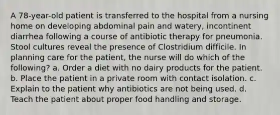 A 78-year-old patient is transferred to the hospital from a nursing home on developing abdominal pain and watery, incontinent diarrhea following a course of antibiotic therapy for pneumonia. Stool cultures reveal the presence of Clostridium difficile. In planning care for the patient, the nurse will do which of the following? a. Order a diet with no dairy products for the patient. b. Place the patient in a private room with contact isolation. c. Explain to the patient why antibiotics are not being used. d. Teach the patient about proper food handling and storage.