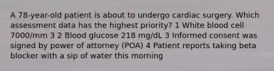 A 78-year-old patient is about to undergo cardiac surgery. Which assessment data has the highest priority? 1 White blood cell 7000/mm 3 2 Blood glucose 218 mg/dL 3 Informed consent was signed by power of attorney (POA) 4 Patient reports taking beta blocker with a sip of water this morning