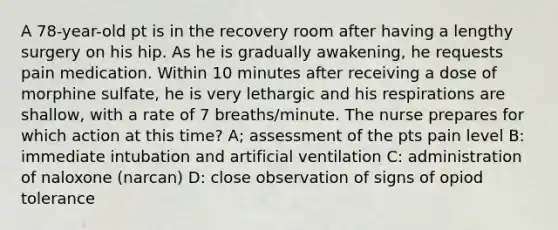 A 78-year-old pt is in the recovery room after having a lengthy surgery on his hip. As he is gradually awakening, he requests pain medication. Within 10 minutes after receiving a dose of morphine sulfate, he is very lethargic and his respirations are shallow, with a rate of 7 breaths/minute. The nurse prepares for which action at this time? A; assessment of the pts pain level B: immediate intubation and artificial ventilation C: administration of naloxone (narcan) D: close observation of signs of opiod tolerance