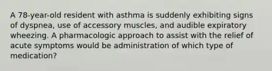 A 78-year-old resident with asthma is suddenly exhibiting signs of dyspnea, use of accessory muscles, and audible expiratory wheezing. A pharmacologic approach to assist with the relief of acute symptoms would be administration of which type of medication?