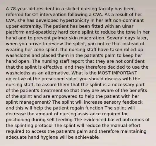 A 78-year-old resident in a skilled nursing facility has been referred for OT intervention following a CVA. As a result of her CVA, she has developed hypertonicity in her left non-dominant upper extremity. The patient has been fitted with an ulnar platform anti-spasticity hard cone splint to reduce the tone in her hand and to prevent palmar skin maceration. Several days later, when you arrive to review the splint, you notice that instead of wearing her cone splint, the nursing staff have taken rolled-up washcloths and placed them in the patient's palm to keep her hand open. The nursing staff report that they are not confident that the splint is effective, and they therefore decided to use the washcloths as an alternative. What is the MOST IMPORTANT objective of the prescribed splint you should discuss with the nursing staff, to assure them that the splint is a necessary part of the patient's treatment so that they are aware of the benefits of the splint and are empowered to help the patient with her splint management? The splint will increase sensory feedback and this will help the patient regain function The splint will decrease the amount of nursing assistance required for positioning during self-feeding The evidenced-based outcomes of the splinting protocol The splint will reduce the manual effort required to access the patient's palm and therefore maintaining adequate hand hygiene will be achievable