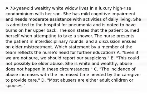 A 78-year-old wealthy white widow lives in a luxury high-rise condominium with her son. She has mild cognitive impairment and needs moderate assistance with activities of daily living. She is admitted to the hospital for pneumonia and is noted to have burns on her upper back. The son states that the patient burned herself when attempting to take a shower. The nurse presents the patient in interdisciplinary rounds, and a discussion ensues on elder mistreatment. Which statement by a member of the team reflects the nurse's need for further education? A. "Even if we are not sure, we should report our suspicions." B. "This could not possibly be elder abuse. She is white and wealthy, abuse does not happen in these circumstances." C. "The incidence of abuse increases with the increased time needed by the caregiver to provide care." D. "Most abusers are either adult children or spouses."