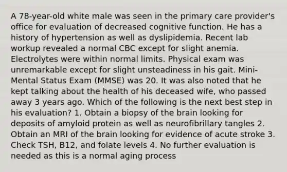 A 78-year-old white male was seen in the primary care provider's office for evaluation of decreased cognitive function. He has a history of hypertension as well as dyslipidemia. Recent lab workup revealed a normal CBC except for slight anemia. Electrolytes were within normal limits. Physical exam was unremarkable except for slight unsteadiness in his gait. Mini-Mental Status Exam (MMSE) was 20. It was also noted that he kept talking about the health of his deceased wife, who passed away 3 years ago. Which of the following is the next best step in his evaluation? 1. Obtain a biopsy of the brain looking for deposits of amyloid protein as well as neurofibrillary tangles 2. Obtain an MRI of the brain looking for evidence of acute stroke 3. Check TSH, B12, and folate levels 4. No further evaluation is needed as this is a normal aging process