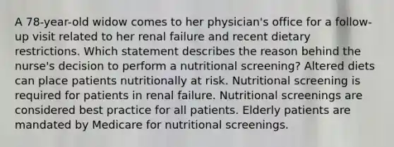 A 78-year-old widow comes to her physician's office for a follow-up visit related to her renal failure and recent dietary restrictions. Which statement describes the reason behind the nurse's decision to perform a nutritional screening? Altered diets can place patients nutritionally at risk. Nutritional screening is required for patients in renal failure. Nutritional screenings are considered best practice for all patients. Elderly patients are mandated by Medicare for nutritional screenings.