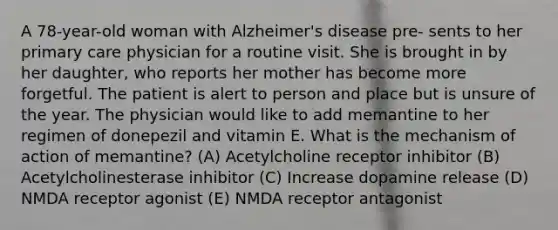 A 78-year-old woman with Alzheimer's disease pre- sents to her primary care physician for a routine visit. She is brought in by her daughter, who reports her mother has become more forgetful. The patient is alert to person and place but is unsure of the year. The physician would like to add memantine to her regimen of donepezil and vitamin E. What is the mechanism of action of memantine? (A) Acetylcholine receptor inhibitor (B) Acetylcholinesterase inhibitor (C) Increase dopamine release (D) NMDA receptor agonist (E) NMDA receptor antagonist