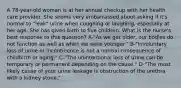 A 78-year-old woman is at her annual checkup with her health care provider. She seems very embarrassed about asking if it's normal to "leak" urine when coughing or laughing, especially at her age. She has given birth to five children. What is the nurse's best response to this question? A-"As we get older, our bodies do not function as well as when we were younger." B-"Involuntary loss of urine or incontinence is not a normal consequence of childbirth or aging." C-"The unintentional loss of urine can be temporary or permanent depending on the cause." D-"The most likely cause of your urine leakage is obstruction of the urethra with a kidney stone."