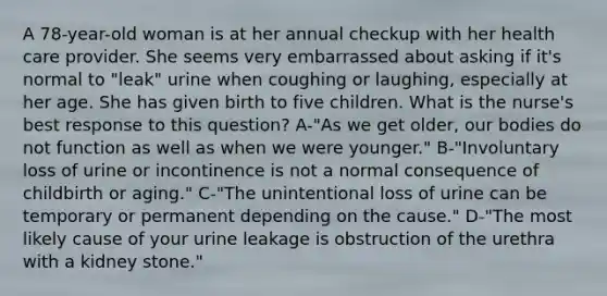 A 78-year-old woman is at her annual checkup with her health care provider. She seems very embarrassed about asking if it's normal to "leak" urine when coughing or laughing, especially at her age. She has given birth to five children. What is the nurse's best response to this question? A-"As we get older, our bodies do not function as well as when we were younger." B-"Involuntary loss of urine or incontinence is not a normal consequence of childbirth or aging." C-"The unintentional loss of urine can be temporary or permanent depending on the cause." D-"The most likely cause of your urine leakage is obstruction of the urethra with a kidney stone."