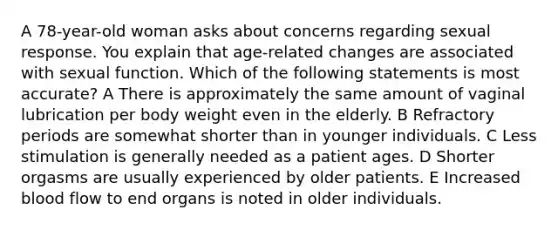 A 78-year-old woman asks about concerns regarding sexual response. You explain that age-related changes are associated with sexual function. Which of the following statements is most accurate? A There is approximately the same amount of vaginal lubrication per body weight even in the elderly. B Refractory periods are somewhat shorter than in younger individuals. C Less stimulation is generally needed as a patient ages. D Shorter orgasms are usually experienced by older patients. E Increased blood flow to end organs is noted in older individuals.