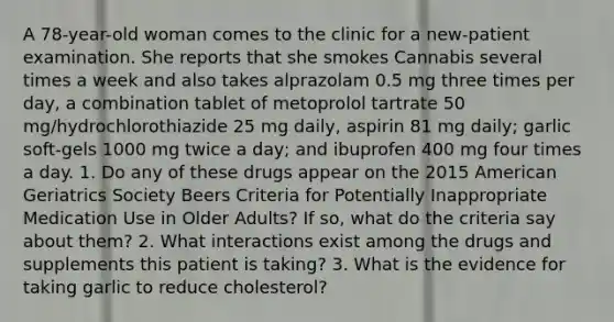 A 78-year-old woman comes to the clinic for a new-patient examination. She reports that she smokes Cannabis several times a week and also takes alprazolam 0.5 mg three times per day, a combination tablet of metoprolol tartrate 50 mg/hydrochlorothiazide 25 mg daily, aspirin 81 mg daily; garlic soft-gels 1000 mg twice a day; and ibuprofen 400 mg four times a day. 1. Do any of these drugs appear on the 2015 American Geriatrics Society Beers Criteria for Potentially Inappropriate Medication Use in Older Adults? If so, what do the criteria say about them? 2. What interactions exist among the drugs and supplements this patient is taking? 3. What is the evidence for taking garlic to reduce cholesterol?