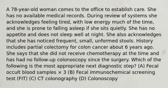 A 78-year-old woman comes to the office to establish care. She has no available medical records. During review of systems she acknowledges feeling tired, with low energy much of the time, and she is prone to falling asleep if she sits quietly. She has no appetite and does not sleep well at night. She also acknowledges that she has noticed frequent, small, unformed stools. History includes partial colectomy for colon cancer about 6 years ago. She says that she did not receive chemotherapy at the time and has had no follow-up colonoscopy since the surgery. Which of the following is the most appropriate next diagnostic step? (A) Fecal occult blood samples × 3 (B) Fecal immunochemical screening test (FIT) (C) CT colonography (D) Colonoscopy