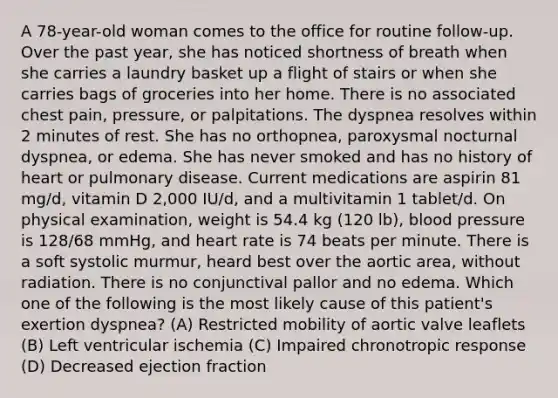 A 78-year-old woman comes to the office for routine follow-up. Over the past year, she has noticed shortness of breath when she carries a laundry basket up a flight of stairs or when she carries bags of groceries into her home. There is no associated chest pain, pressure, or palpitations. The dyspnea resolves within 2 minutes of rest. She has no orthopnea, paroxysmal nocturnal dyspnea, or edema. She has never smoked and has no history of heart or pulmonary disease. Current medications are aspirin 81 mg/d, vitamin D 2,000 IU/d, and a multivitamin 1 tablet/d. On physical examination, weight is 54.4 kg (120 lb), blood pressure is 128/68 mmHg, and heart rate is 74 beats per minute. There is a soft systolic murmur, heard best over the aortic area, without radiation. There is no conjunctival pallor and no edema. Which one of the following is the most likely cause of this patient's exertion dyspnea? (A) Restricted mobility of aortic valve leaflets (B) Left ventricular ischemia (C) Impaired chronotropic response (D) Decreased ejection fraction