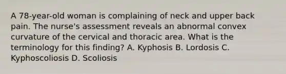 A 78-year-old woman is complaining of neck and upper back pain. The nurse's assessment reveals an abnormal convex curvature of the cervical and thoracic area. What is the terminology for this finding? A. Kyphosis B. Lordosis C. Kyphoscoliosis D. Scoliosis