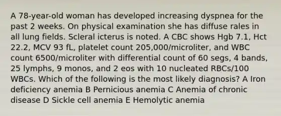 A 78-year-old woman has developed increasing dyspnea for the past 2 weeks. On physical examination she has diffuse rales in all lung fields. Scleral icterus is noted. A CBC shows Hgb 7.1, Hct 22.2, MCV 93 fL, platelet count 205,000/microliter, and WBC count 6500/microliter with differential count of 60 segs, 4 bands, 25 lymphs, 9 monos, and 2 eos with 10 nucleated RBCs/100 WBCs. Which of the following is the most likely diagnosis? A Iron deficiency anemia B Pernicious anemia C Anemia of chronic disease D Sickle cell anemia E Hemolytic anemia