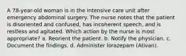 A 78-year-old woman is in the intensive care unit after emergency abdominal surgery. The nurse notes that the patient is disoriented and confused, has incoherent speech, and is restless and agitated. Which action by the nurse is most appropriate? a. Reorient the patient. b. Notify the physician. c. Document the findings. d. Administer lorazepam (Ativan).