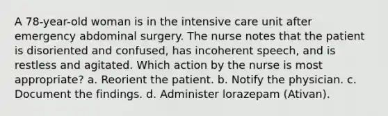 A 78-year-old woman is in the intensive care unit after emergency abdominal surgery. The nurse notes that the patient is disoriented and confused, has incoherent speech, and is restless and agitated. Which action by the nurse is most appropriate? a. Reorient the patient. b. Notify the physician. c. Document the findings. d. Administer lorazepam (Ativan).