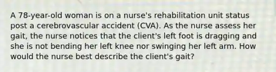 A 78-year-old woman is on a nurse's rehabilitation unit status post a cerebrovascular accident (CVA). As the nurse assess her gait, the nurse notices that the client's left foot is dragging and she is not bending her left knee nor swinging her left arm. How would the nurse best describe the client's gait?