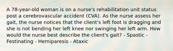 A 78-year-old woman is on a nurse's rehabilitation unit status post a cerebrovascular accident (CVA). As the nurse assess her gait, the nurse notices that the client's left foot is dragging and she is not bending her left knee nor swinging her left arm. How would the nurse best describe the client's gait? - Spastic - Festinating - Hemiparesis - Ataxic