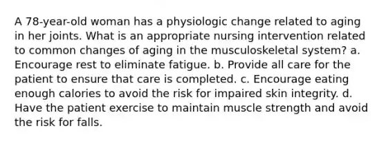 A 78-year-old woman has a physiologic change related to aging in her joints. What is an appropriate nursing intervention related to common changes of aging in the musculoskeletal system? a. Encourage rest to eliminate fatigue. b. Provide all care for the patient to ensure that care is completed. c. Encourage eating enough calories to avoid the risk for impaired skin integrity. d. Have the patient exercise to maintain muscle strength and avoid the risk for falls.