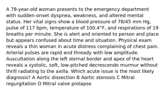 A 78-year-old woman presents to the emergency department with sudden-onset dyspnea, weakness, and altered mental status. Her vital signs show a blood pressure of 78/45 mm Hg, pulse of 117 bpm, temperature of 100.4°F, and respirations of 19 breaths per minute. She is alert and oriented to person and place but appears confused about time and situation. Physical exam reveals a thin woman in acute distress complaining of chest pain. Arterial pulses are rapid and thready with low amplitude. Auscultation along the left sternal border and apex of the heart reveals a systolic, soft, low-pitched decrescendo murmur without thrill radiating to the axilla. Which acute issue is the most likely diagnosis? A Aortic dissection B Aortic stenosis C Mitral regurgitation D Mitral valve prolapse