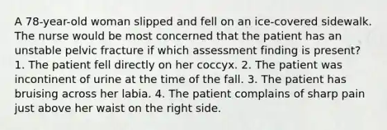 A 78-year-old woman slipped and fell on an ice-covered sidewalk. The nurse would be most concerned that the patient has an unstable pelvic fracture if which assessment finding is present? 1. The patient fell directly on her coccyx. 2. The patient was incontinent of urine at the time of the fall. 3. The patient has bruising across her labia. 4. The patient complains of sharp pain just above her waist on the right side.