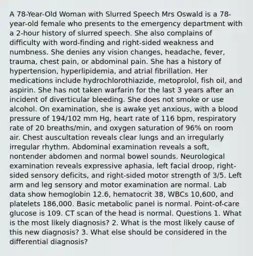 A 78-Year-Old Woman with Slurred Speech Mrs Oswald is a 78-year-old female who presents to the emergency department with a 2-hour history of slurred speech. She also complains of difficulty with word-finding and right-sided weakness and numbness. She denies any vision changes, headache, fever, trauma, chest pain, or abdominal pain. She has a history of hypertension, hyperlipidemia, and atrial fibrillation. Her medications include hydrochlorothiazide, metoprolol, fish oil, and aspirin. She has not taken warfarin for the last 3 years after an incident of diverticular bleeding. She does not smoke or use alcohol. On examination, she is awake yet anxious, with a blood pressure of 194/102 mm Hg, heart rate of 116 bpm, respiratory rate of 20 breaths/min, and oxygen saturation of 96% on room air. Chest auscultation reveals clear lungs and an irregularly irregular rhythm. Abdominal examination reveals a soft, nontender abdomen and normal bowel sounds. Neurological examination reveals expressive aphasia, left facial droop, right-sided sensory deficits, and right-sided motor strength of 3/5. Left arm and leg sensory and motor examination are normal. Lab data show hemoglobin 12.6, hematocrit 38, WBCs 10,600, and platelets 186,000. Basic metabolic panel is normal. Point-of-care glucose is 109. CT scan of the head is normal. Questions 1. What is the most likely diagnosis? 2. What is the most likely cause of this new diagnosis? 3. What else should be considered in the differential diagnosis?