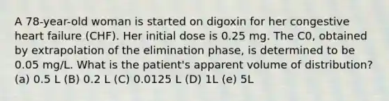 A 78-year-old woman is started on digoxin for her congestive heart failure (CHF). Her initial dose is 0.25 mg. The C0, obtained by extrapolation of the elimination phase, is determined to be 0.05 mg/L. What is the patient's apparent volume of distribution? (a) 0.5 L (B) 0.2 L (C) 0.0125 L (D) 1L (e) 5L