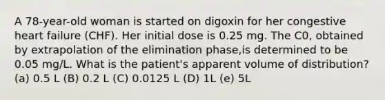 A 78-year-old woman is started on digoxin for her congestive heart failure (CHF). Her initial dose is 0.25 mg. The C0, obtained by extrapolation of the elimination phase,is determined to be 0.05 mg/L. What is the patient's apparent volume of distribution? (a) 0.5 L (B) 0.2 L (C) 0.0125 L (D) 1L (e) 5L