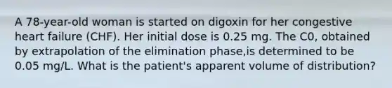 A 78-year-old woman is started on digoxin for her congestive heart failure (CHF). Her initial dose is 0.25 mg. The C0, obtained by extrapolation of the elimination phase,is determined to be 0.05 mg/L. What is the patient's apparent volume of distribution?