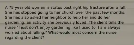 A 78-year-old woman is status post right hip fracture after a fall. She has stopped going to her church over the past few months. She has also asked her neighbor to help her and do her gardening, an activity she previously loved. The client tells the nurse "I just don't enjoy gardening like I used to. I am always worried about falling." What would most concern the nurse regarding the client?