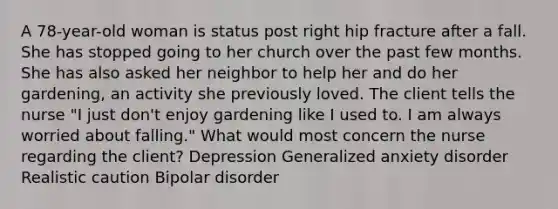 A 78-year-old woman is status post right hip fracture after a fall. She has stopped going to her church over the past few months. She has also asked her neighbor to help her and do her gardening, an activity she previously loved. The client tells the nurse "I just don't enjoy gardening like I used to. I am always worried about falling." What would most concern the nurse regarding the client? Depression Generalized anxiety disorder Realistic caution Bipolar disorder