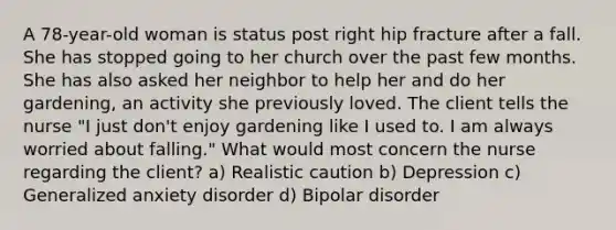 A 78-year-old woman is status post right hip fracture after a fall. She has stopped going to her church over the past few months. She has also asked her neighbor to help her and do her gardening, an activity she previously loved. The client tells the nurse "I just don't enjoy gardening like I used to. I am always worried about falling." What would most concern the nurse regarding the client? a) Realistic caution b) Depression c) Generalized anxiety disorder d) Bipolar disorder