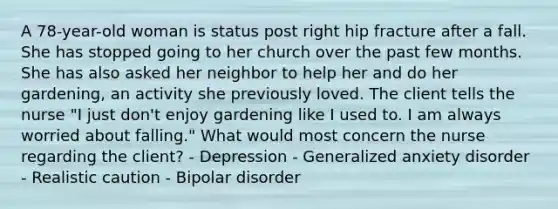 A 78-year-old woman is status post right hip fracture after a fall. She has stopped going to her church over the past few months. She has also asked her neighbor to help her and do her gardening, an activity she previously loved. The client tells the nurse "I just don't enjoy gardening like I used to. I am always worried about falling." What would most concern the nurse regarding the client? - Depression - Generalized anxiety disorder - Realistic caution - Bipolar disorder