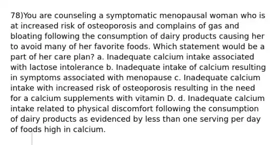 78)You are counseling a symptomatic menopausal woman who is at increased risk of osteoporosis and complains of gas and bloating following the consumption of dairy products causing her to avoid many of her favorite foods. Which statement would be a part of her care plan? a. Inadequate calcium intake associated with lactose intolerance b. Inadequate intake of calcium resulting in symptoms associated with menopause c. Inadequate calcium intake with increased risk of osteoporosis resulting in the need for a calcium supplements with vitamin D. d. Inadequate calcium intake related to physical discomfort following the consumption of dairy products as evidenced by less than one serving per day of foods high in calcium.