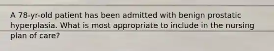 A 78-yr-old patient has been admitted with benign prostatic hyperplasia. What is most appropriate to include in the nursing plan of care?