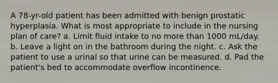 A 78-yr-old patient has been admitted with benign prostatic hyperplasia. What is most appropriate to include in the nursing plan of care? a. Limit fluid intake to no more than 1000 mL/day. b. Leave a light on in the bathroom during the night. c. Ask the patient to use a urinal so that urine can be measured. d. Pad the patient's bed to accommodate overflow incontinence.