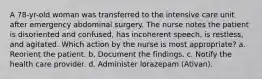 A 78-yr-old woman was transferred to the intensive care unit after emergency abdominal surgery. The nurse notes the patient is disoriented and confused, has incoherent speech, is restless, and agitated. Which action by the nurse is most appropriate? a. Reorient the patient. b. Document the findings. c. Notify the health care provider. d. Administer lorazepam (Ativan).