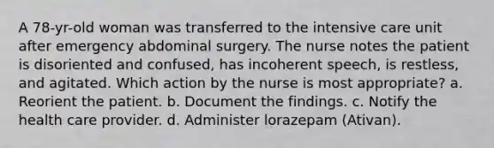 A 78-yr-old woman was transferred to the intensive care unit after emergency abdominal surgery. The nurse notes the patient is disoriented and confused, has incoherent speech, is restless, and agitated. Which action by the nurse is most appropriate? a. Reorient the patient. b. Document the findings. c. Notify the health care provider. d. Administer lorazepam (Ativan).