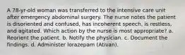 A 78-yr-old woman was transferred to the intensive care unit after emergency abdominal surgery. The nurse notes the patient is disoriented and confused, has incoherent speech, is restless, and agitated. Which action by the nurse is most appropriate? a. Reorient the patient. b. Notify the physician. c. Document the findings. d. Administer lorazepam (Ativan).