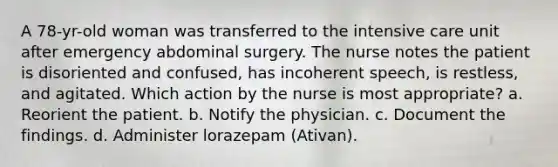 A 78-yr-old woman was transferred to the intensive care unit after emergency abdominal surgery. The nurse notes the patient is disoriented and confused, has incoherent speech, is restless, and agitated. Which action by the nurse is most appropriate? a. Reorient the patient. b. Notify the physician. c. Document the findings. d. Administer lorazepam (Ativan).