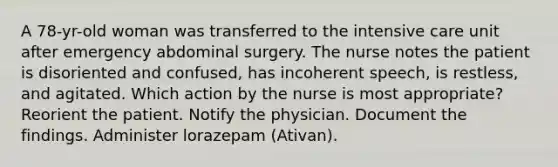 A 78-yr-old woman was transferred to the intensive care unit after emergency abdominal surgery. The nurse notes the patient is disoriented and confused, has incoherent speech, is restless, and agitated. Which action by the nurse is most appropriate? Reorient the patient. Notify the physician. Document the findings. Administer lorazepam (Ativan).