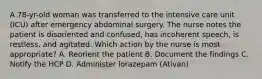 A 78-yr-old woman was transferred to the intensive care unit (ICU) after emergency abdominal surgery. The nurse notes the patient is disoriented and confused, has incoherent speech, is restless, and agitated. Which action by the nurse is most appropriate? A. Reorient the patient B. Document the findings C. Notify the HCP D. Administer lorazepam (Ativan)