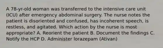 A 78-yr-old woman was transferred to the intensive care unit (ICU) after emergency abdominal surgery. The nurse notes the patient is disoriented and confused, has incoherent speech, is restless, and agitated. Which action by the nurse is most appropriate? A. Reorient the patient B. Document the findings C. Notify the HCP D. Administer lorazepam (Ativan)