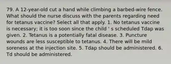 79. A 12-year-old cut a hand while climbing a barbed-wire fence. What should the nurse discuss with the parents regarding need for tetanus vaccine? Select all that apply. 1. No tetanus vaccine is necessary; it is too soon since the child ' s scheduled Tdap was given. 2. Tetanus is a potentially fatal disease. 3. Puncture wounds are less susceptible to tetanus. 4. There will be mild soreness at the injection site. 5. Tdap should be administered. 6. Td should be administered.