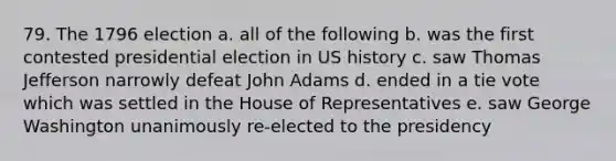 79. The 1796 election a. all of the following b. was the first contested presidential election in US history c. saw Thomas Jefferson narrowly defeat John Adams d. ended in a tie vote which was settled in the House of Representatives e. saw George Washington unanimously re-elected to the presidency