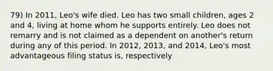 79) In 2011, Leo's wife died. Leo has two small children, ages 2 and 4, living at home whom he supports entirely. Leo does not remarry and is not claimed as a dependent on another's return during any of this period. In 2012, 2013, and 2014, Leo's most advantageous filing status is, respectively